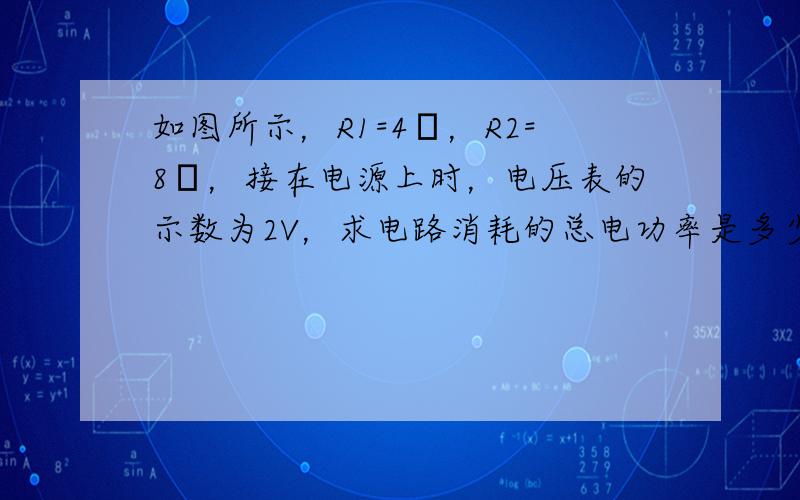 如图所示，R1=4Ω，R2=8Ω，接在电源上时，电压表的示数为2V，求电路消耗的总电功率是多少？