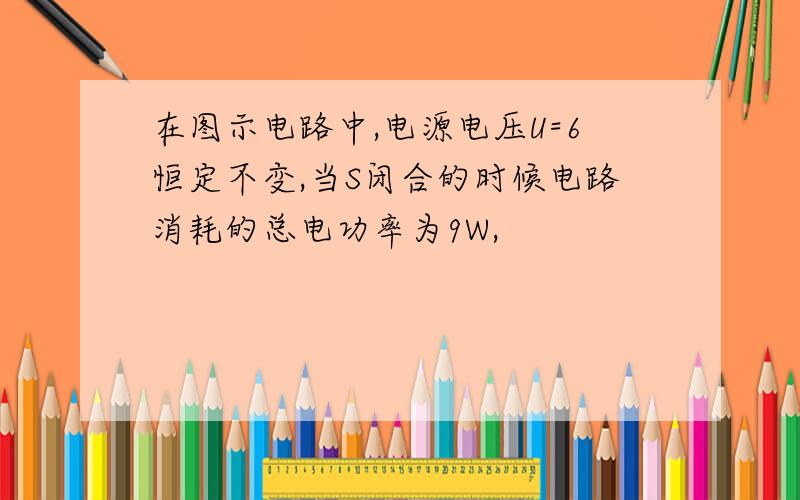 在图示电路中,电源电压U=6恒定不变,当S闭合的时候电路消耗的总电功率为9W,