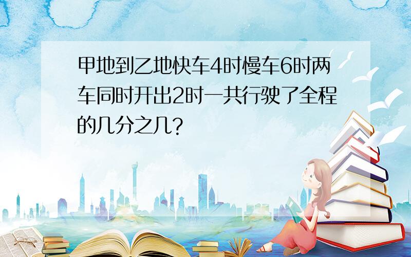 甲地到乙地快车4时慢车6时两车同时开出2时一共行驶了全程的几分之几?