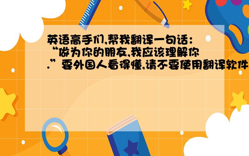 英语高手们,帮我翻译一句话：“做为你的朋友,我应该理解你.”要外国人看得懂,请不要使用翻译软件