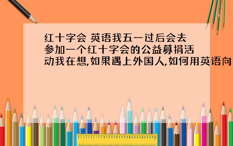 红十字会 英语我五一过后会去参加一个红十字会的公益募捐活动我在想,如果遇上外国人,如何用英语向他宣传活动,并希望他募捐?