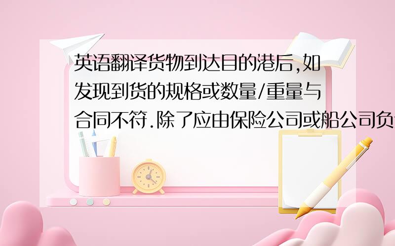 英语翻译货物到达目的港后,如发现到货的规格或数量/重量与合同不符.除了应由保险公司或船公司负责外.买方于货物到岸卸货后6