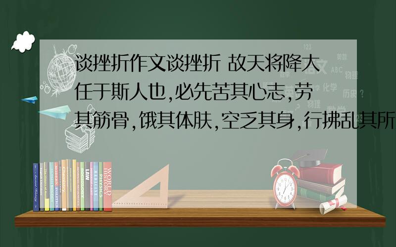 谈挫折作文谈挫折 故天将降大任于斯人也,必先苦其心志,劳其筋骨,饿其体肤,空乏其身,行拂乱其所为,所以动心忍性,曾益其所