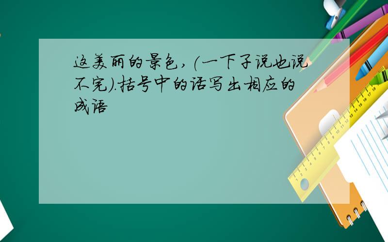 这美丽的景色,(一下子说也说不完).括号中的话写出相应的成语