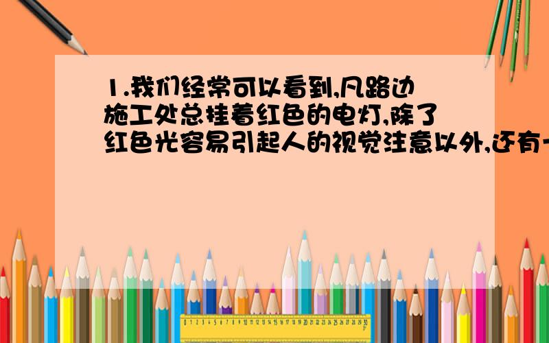 1.我们经常可以看到,凡路边施工处总挂着红色的电灯,除了红色光容易引起人的视觉注意以外,还有一个重要的原因,这一原因是红