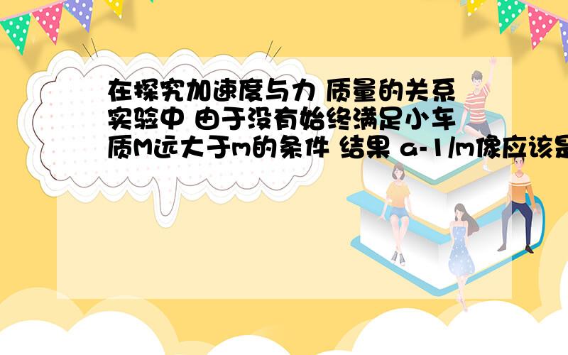 在探究加速度与力 质量的关系实验中 由于没有始终满足小车质M远大于m的条件 结果 a-1/m像应该是