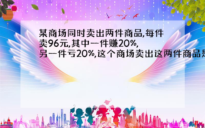 某商场同时卖出两件商品,每件卖96元,其中一件赚20%,另一件亏20%,这个商场卖出这两件商品是赚钱还是亏钱?