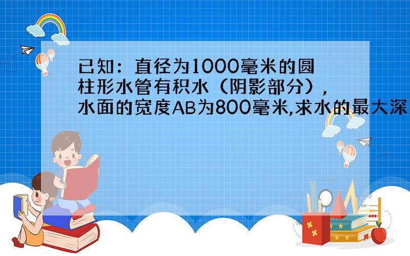 已知：直径为1000毫米的圆柱形水管有积水（阴影部分）,水面的宽度AB为800毫米,求水的最大深度CD