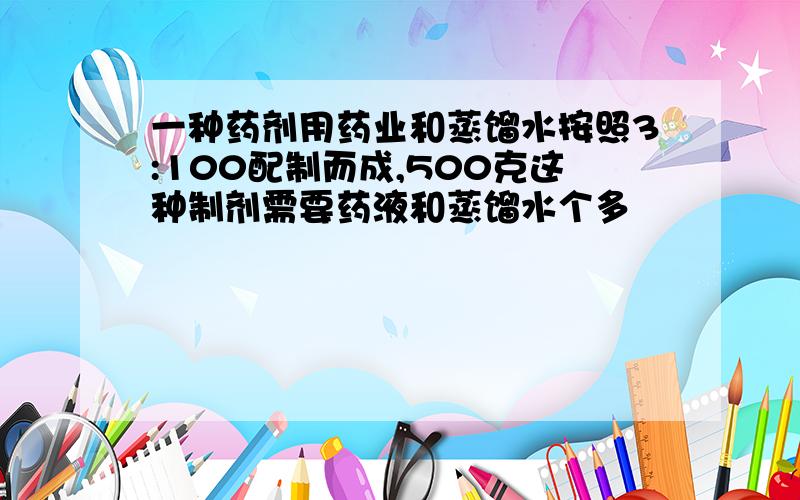 一种药剂用药业和蒸馏水按照3:100配制而成,500克这种制剂需要药液和蒸馏水个多