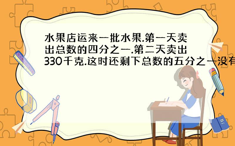 水果店运来一批水果.第一天卖出总数的四分之一.第二天卖出330千克.这时还剩下总数的五分之一没有卖出.水果店共运来多少千