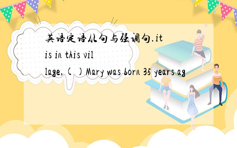 英语定语从句与强调句.it is in this village,()Mary was born 35 years ag