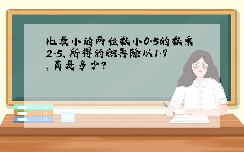 比最小的两位数小0.5的数乘2.5,所得的积再除以1.9,商是多少?