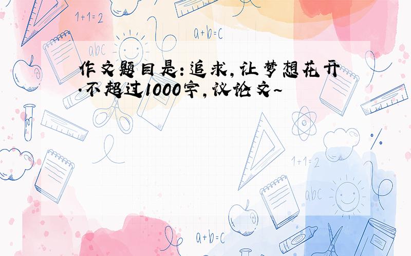 作文题目是：追求,让梦想花开.不超过1000字,议论文～