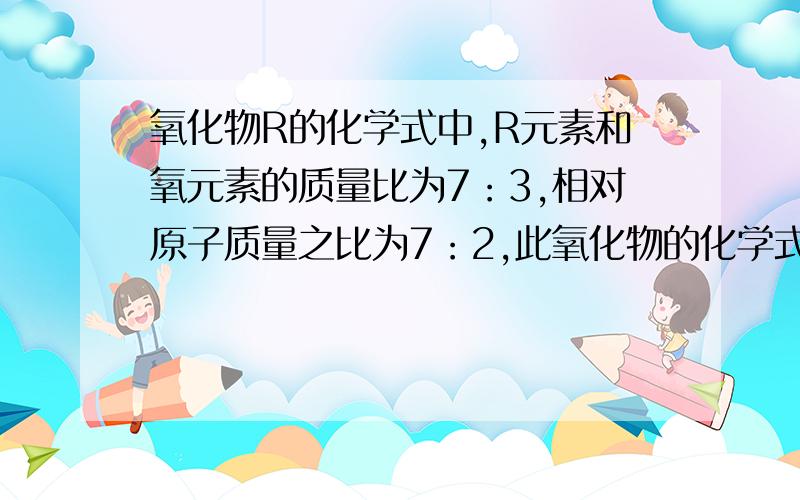 氧化物R的化学式中,R元素和氧元素的质量比为7：3,相对原子质量之比为7：2,此氧化物的化学式为?