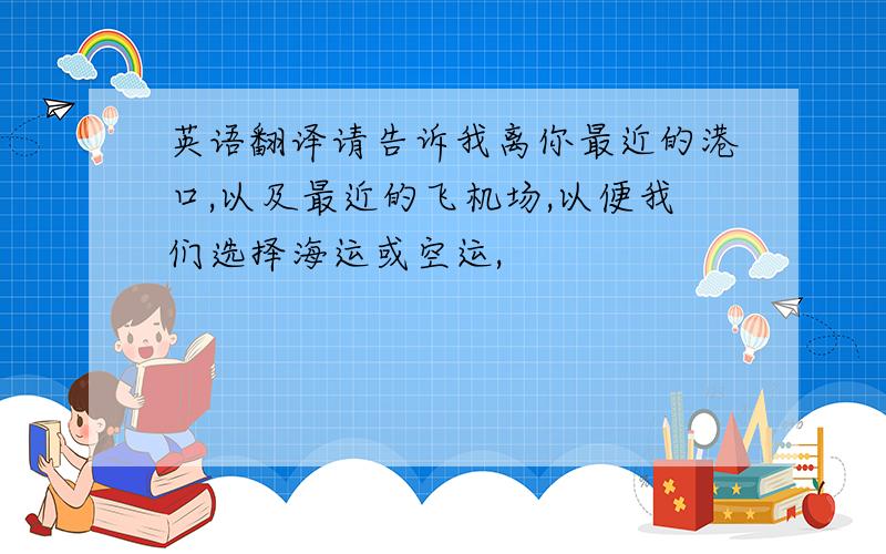 英语翻译请告诉我离你最近的港口,以及最近的飞机场,以便我们选择海运或空运,