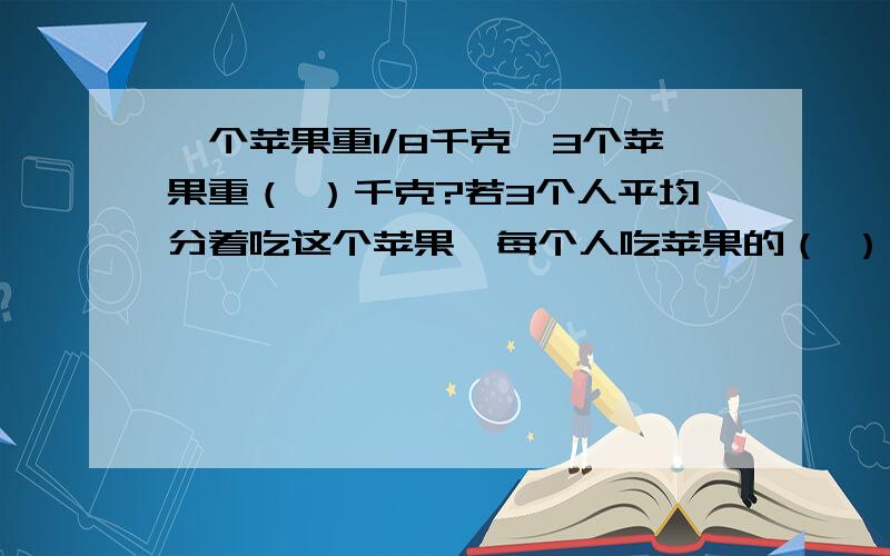 一个苹果重1/8千克,3个苹果重（ ）千克?若3个人平均分着吃这个苹果,每个人吃苹果的（ ）,每人吃（ ）千