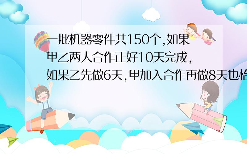 一批机器零件共150个,如果甲乙两人合作正好10天完成,如果乙先做6天,甲加入合作再做8天也恰好完成,问两