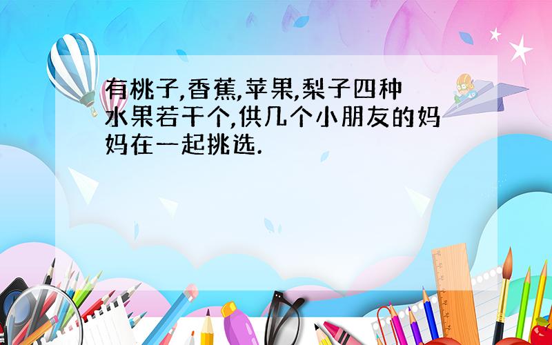 有桃子,香蕉,苹果,梨子四种水果若干个,供几个小朋友的妈妈在一起挑选.