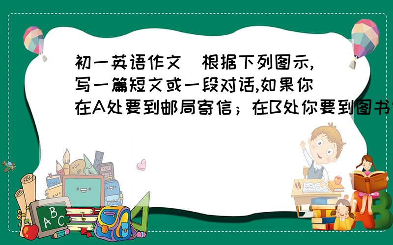 初一英语作文（根据下列图示,写一篇短文或一段对话,如果你在A处要到邮局寄信；在B处你要到图书馆看书；C处你要到旅馆去住宿