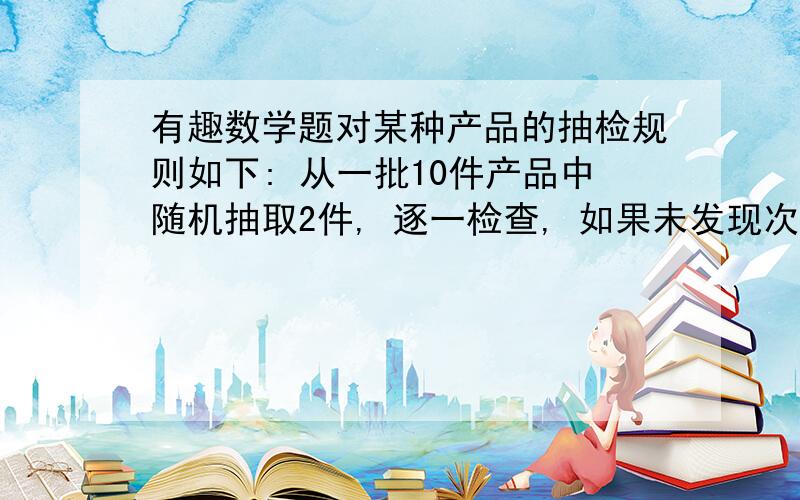 有趣数学题对某种产品的抽检规则如下: 从一批10件产品中随机抽取2件, 逐一检查, 如果未发现次品, 则该批产品抽检通过