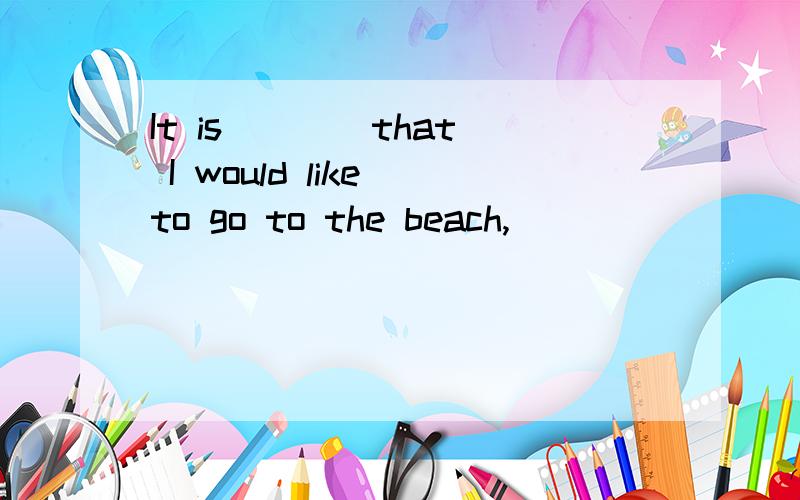 It is ___ that I would like to go to the beach,