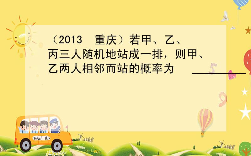 （2013•重庆）若甲、乙、丙三人随机地站成一排，则甲、乙两人相邻而站的概率为 　_________　 ．