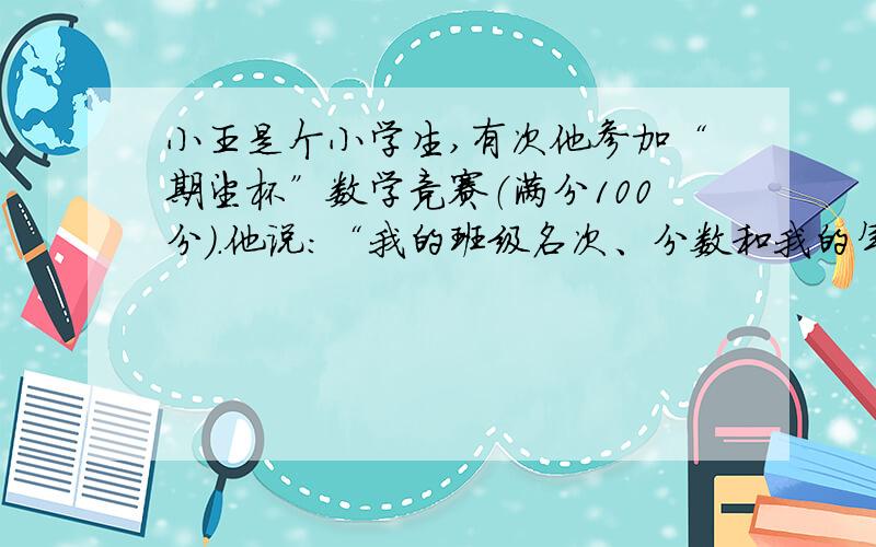 小王是个小学生,有次他参加“期望杯”数学竞赛（满分100分）.他说：“我的班级名次、分数和我的年龄相乘