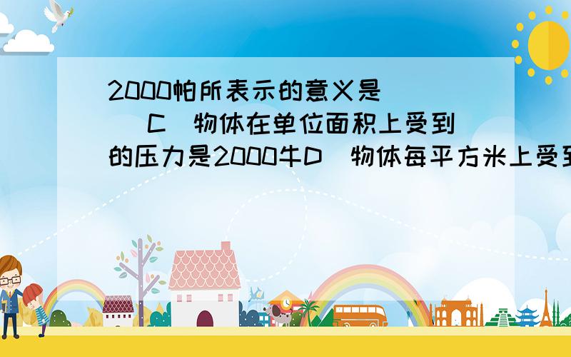 2000帕所表示的意义是 （ ）C．物体在单位面积上受到的压力是2000牛D．物体每平方米上受到的压力是2000牛