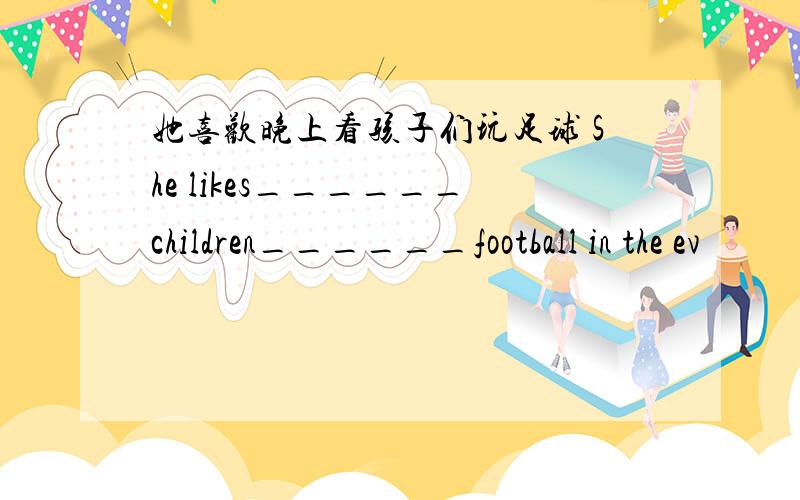 她喜欢晚上看孩子们玩足球 She likes______children______football in the ev