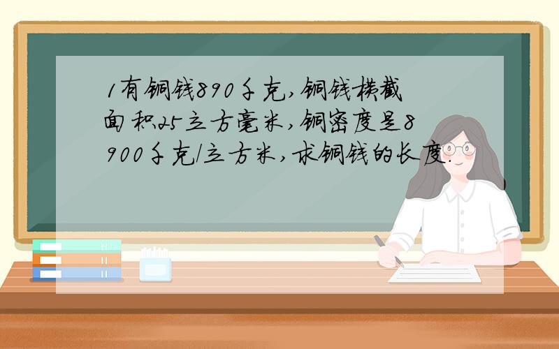 1有铜钱890千克,铜钱横截面积25立方毫米,铜密度是8900千克/立方米,求铜钱的长度.