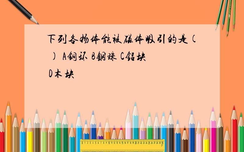 下列各物体能被磁体吸引的是( ) A铜环 B钢珠 C铝块 D木块