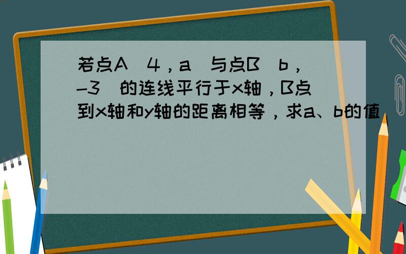 若点A（4，a）与点B（b，-3）的连线平行于x轴，B点到x轴和y轴的距离相等，求a、b的值．