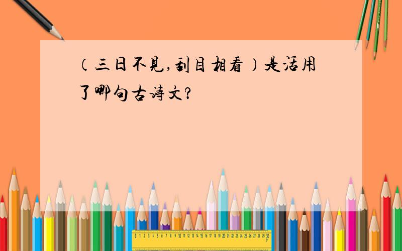 （三日不见,刮目相看）是活用了哪句古诗文?