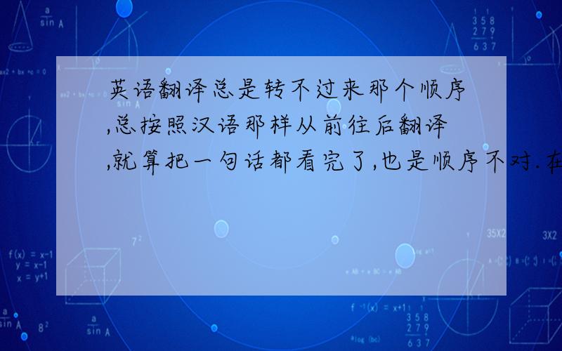 英语翻译总是转不过来那个顺序,总按照汉语那样从前往后翻译,就算把一句话都看完了,也是顺序不对.在此谢过啦!