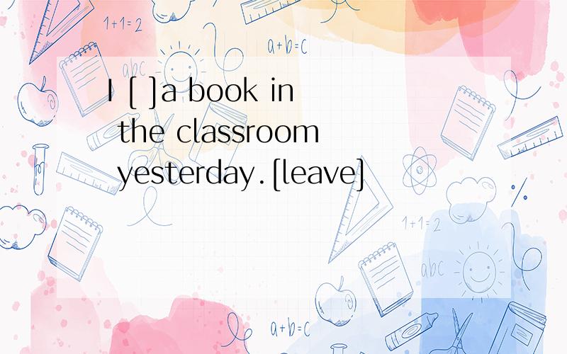 I [ ]a book in the classroom yesterday.[leave]