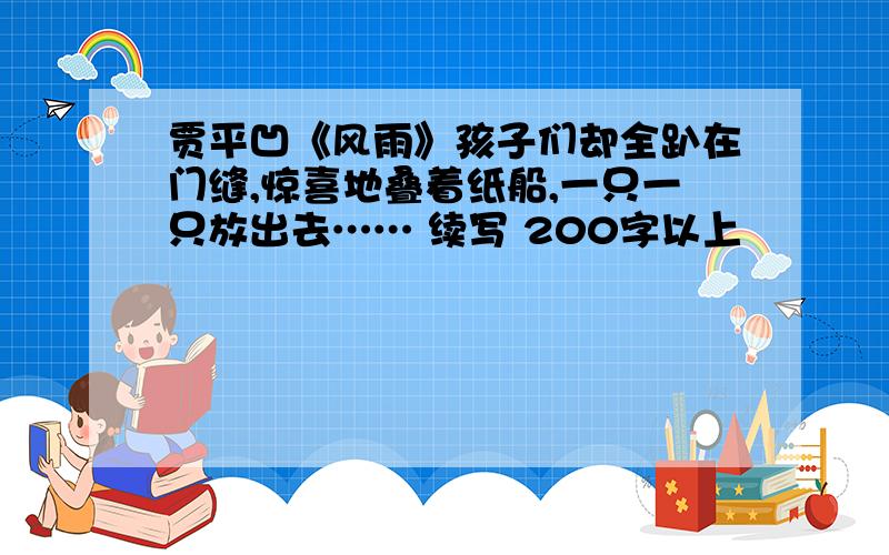 贾平凹《风雨》孩子们却全趴在门缝,惊喜地叠着纸船,一只一只放出去…… 续写 200字以上