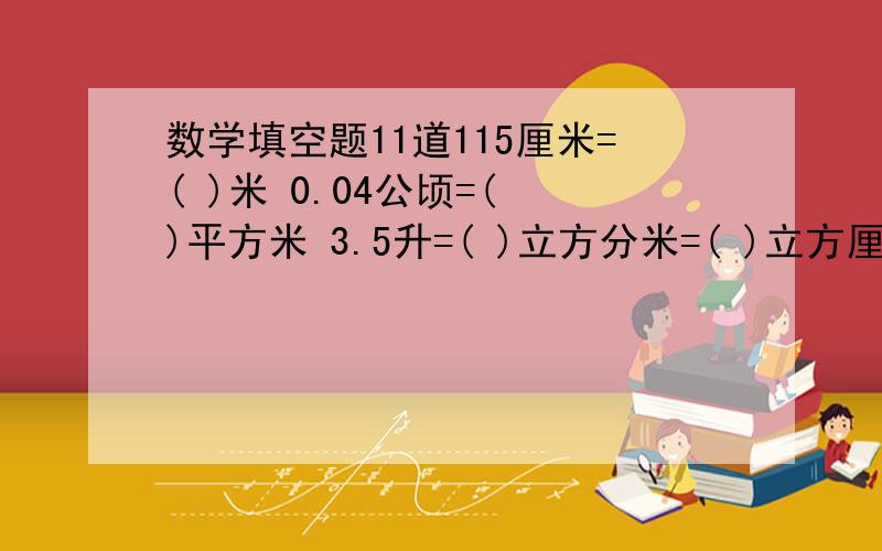 数学填空题11道115厘米=( )米 0.04公顷=( )平方米 3.5升=( )立方分米=( )立方厘米4.08平方米