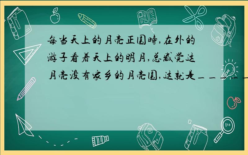 每当天上的月亮正圆时,在外的游子看着天上的明月,总感觉这月亮没有家乡的月亮圆,这就是_______,_______什么用