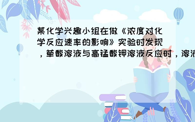 某化学兴趣小组在做《浓度对化学反应速率的影响》实验时发现，草酸溶液与高锰酸钾溶液反应时，溶液褪色先慢后快．为了探究此反应