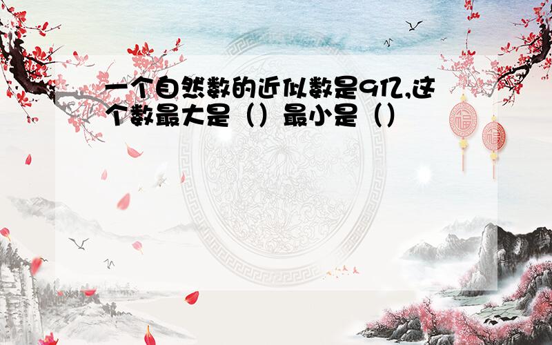 一个自然数的近似数是9亿,这个数最大是（）最小是（）