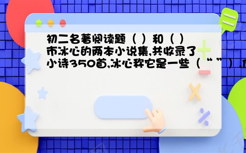 初二名著阅读题（ ）和（ ）市冰心的两本小说集,共收录了小诗350首,冰心称它是一些（“ ”）,但有一条鲜明的线索加以贯