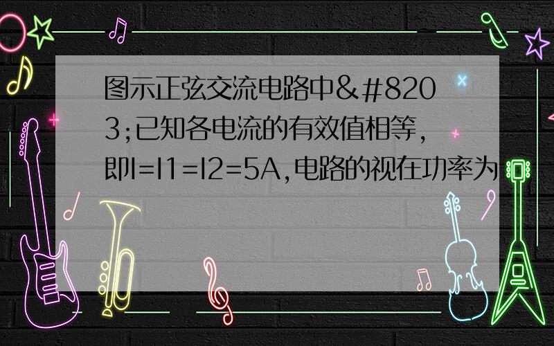 图示正弦交流电路中​已知各电流的有效值相等,即I=I1=I2=5A,电路的视在功率为