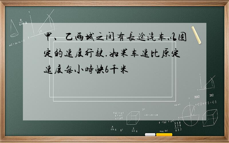 甲、乙两城之间有长途汽车以固定的速度行驶.如果车速比原定速度每小时快6千米