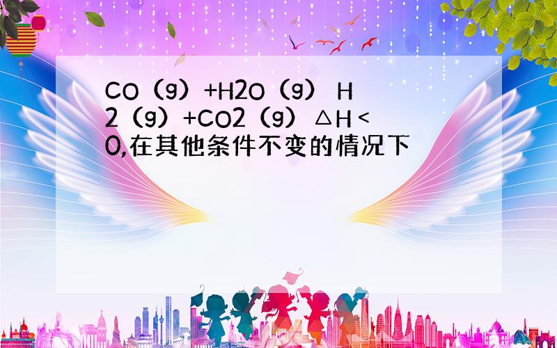 CO（g）+H2O（g） H2（g）+CO2（g）△H﹤0,在其他条件不变的情况下