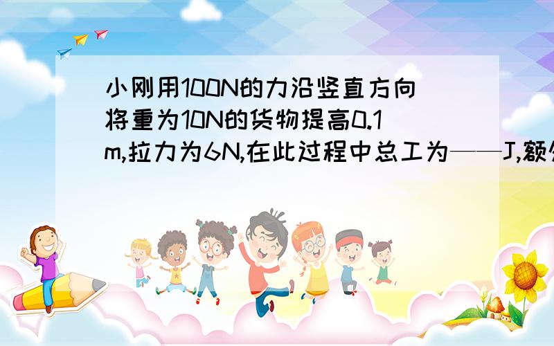 小刚用100N的力沿竖直方向将重为10N的货物提高0.1m,拉力为6N,在此过程中总工为——J,额外功是——J