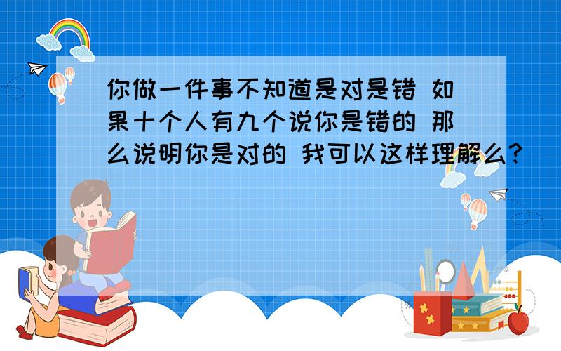 你做一件事不知道是对是错 如果十个人有九个说你是错的 那么说明你是对的 我可以这样理解么?