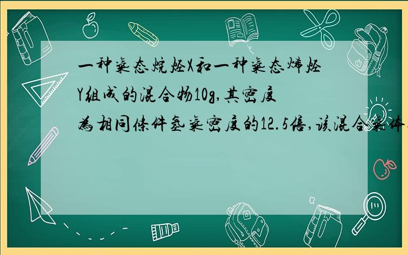 一种气态烷烃X和一种气态烯烃Y组成的混合物10g,其密度为相同条件氢气密度的12.5倍,该混合气体通过溴水,使溴水增加质