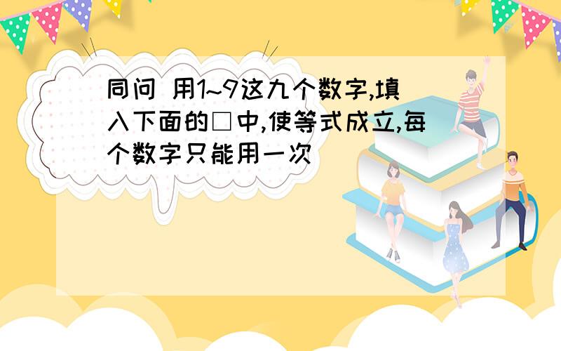 同问 用1~9这九个数字,填入下面的□中,使等式成立,每个数字只能用一次