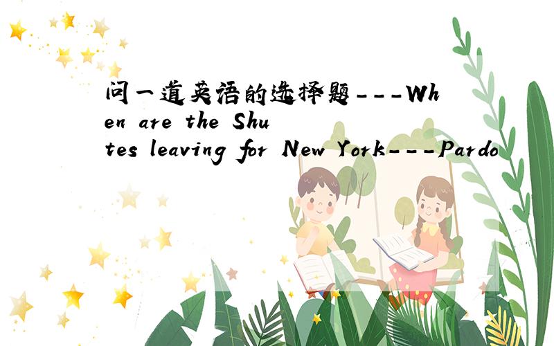 问一道英语的选择题---When are the Shutes leaving for New York---Pardo