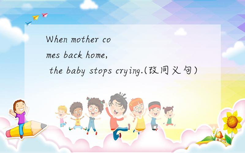 When mother comes back home, the baby stops crying.(改同义句)